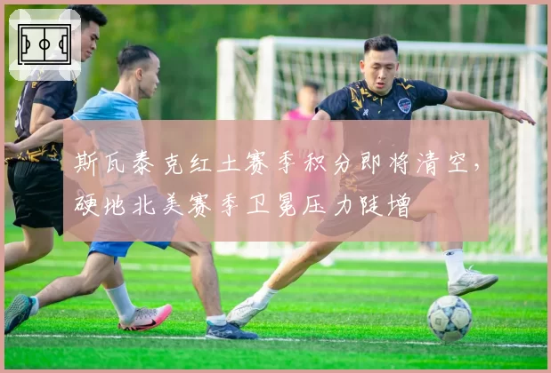 斯瓦泰克红土赛季积分即将清空,硬地北美赛季卫冕压力陡增