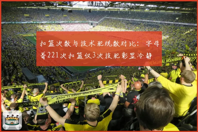 扣篮次数与技术犯规数对比:字母哥221次扣篮仅3次技犯彰显冷静