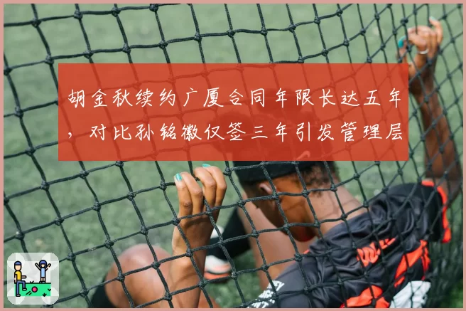 胡金秋续约广厦合同年限长达五年,对比孙铭徽仅签三年引发管理层信任度差异