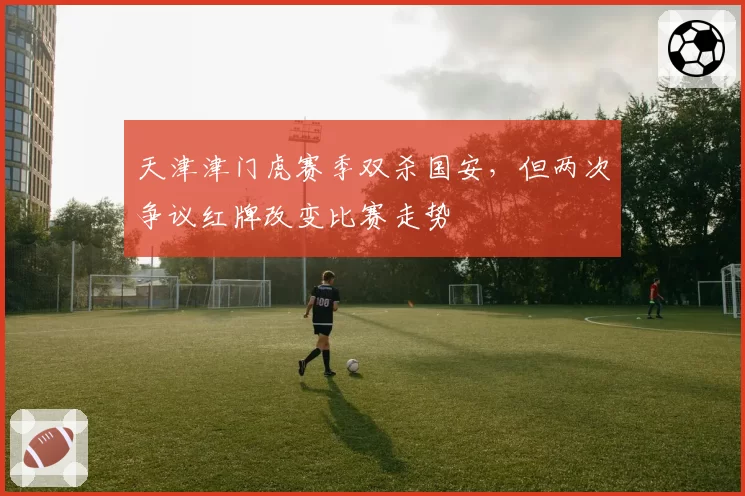 天津津门虎赛季双杀国安，但两次争议红牌改变比赛走势