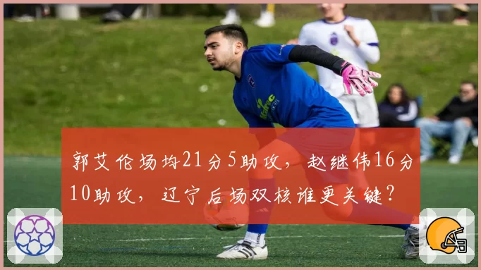 郭艾伦场均21分5助攻，赵继伟16分10助攻，辽宁后场双核谁更关键？