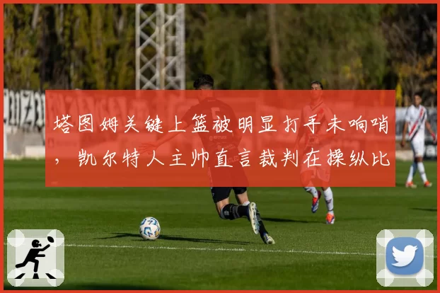 塔图姆关键上篮被明显打手未响哨，凯尔特人主帅直言裁判在操纵比赛