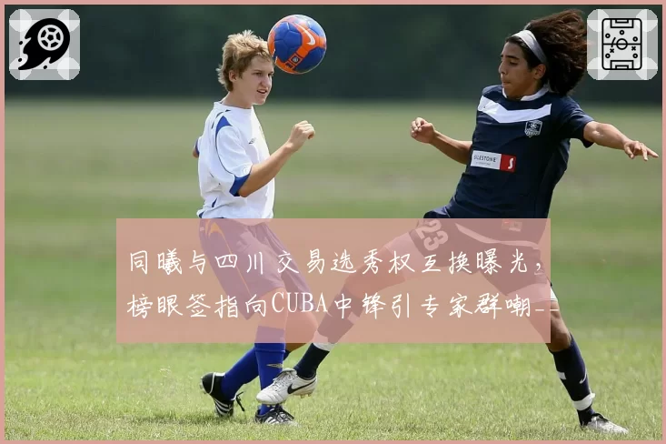 同曦与四川交易选秀权互换曝光，榜眼签指向CUBA中锋引专家群嘲__br_