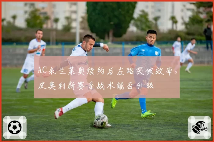 AC米兰莱奥续约后左路突破效率,皮奥利新赛季战术能否升级
