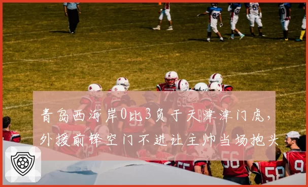 青岛西海岸0比3负于天津津门虎,外援前锋空门不进让主帅当场抱头