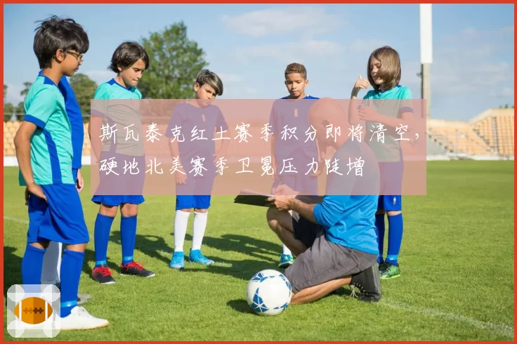 斯瓦泰克红土赛季积分即将清空，硬地北美赛季卫冕压力陡增