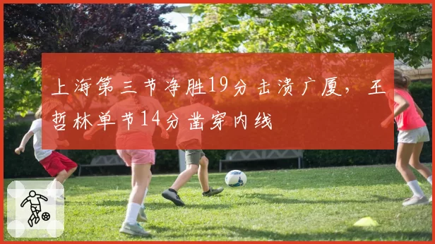 上海第三节净胜19分击溃广厦,王哲林单节14分凿穿内线