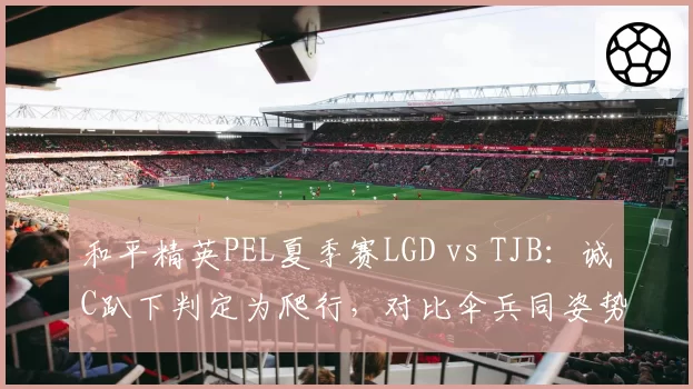 和平精英PEL夏季赛LGD vs TJB：诚C趴下判定为爬行，对比伞兵同姿势未被判定违规