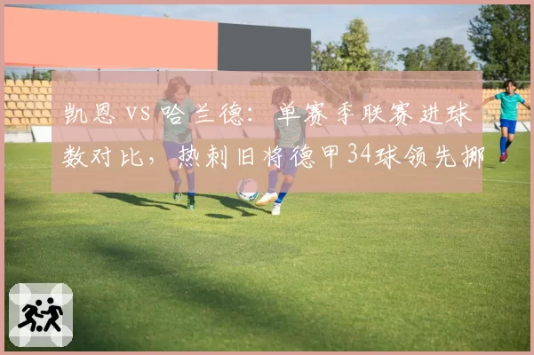 凯恩 vs 哈兰德:单赛季联赛进球数对比,热刺旧将德甲34球领先挪威锋霸英超28球