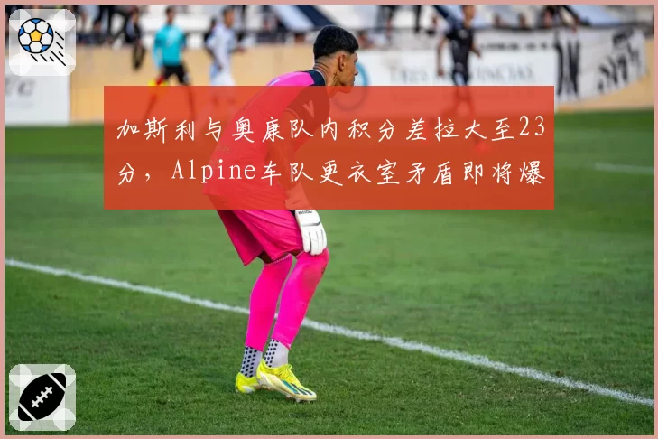 加斯利与奥康队内积分差拉大至23分，Alpine车队更衣室矛盾即将爆发
