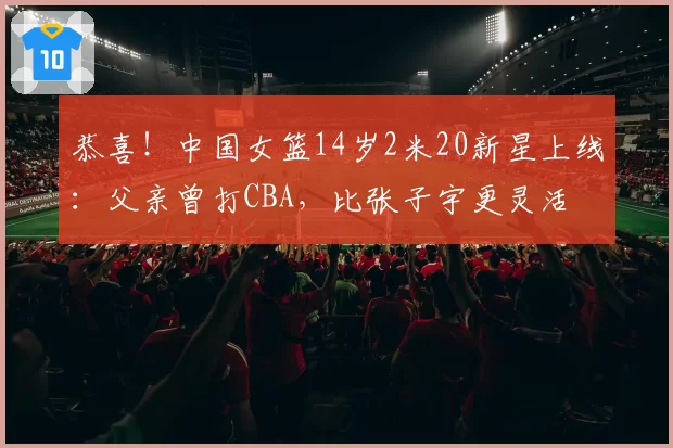 恭喜!中国女篮14岁2米20新星上线:父亲曾打CBA,比张子宇更灵活