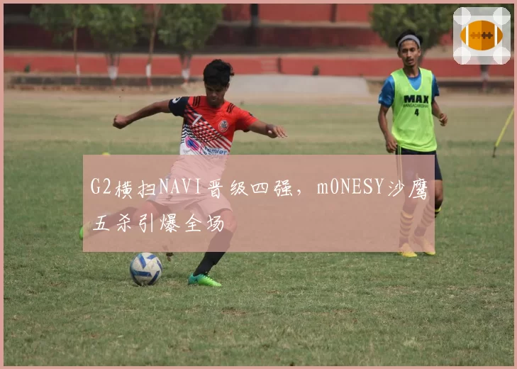 G2横扫NAVI晋级四强，m0NESY沙鹰五杀引爆全场