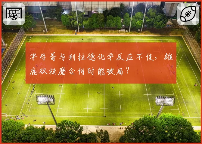 字母哥与利拉德化学反应不佳，雄鹿双核磨合何时能破局？