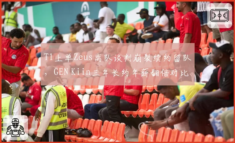 T1上单Zeus离队谈判崩裂续约留队,GEN Kiin三年长约年薪翻倍对比扎心