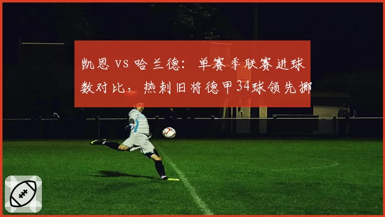凯恩 vs 哈兰德:单赛季联赛进球数对比,热刺旧将德甲34球领先挪威锋霸英超28球