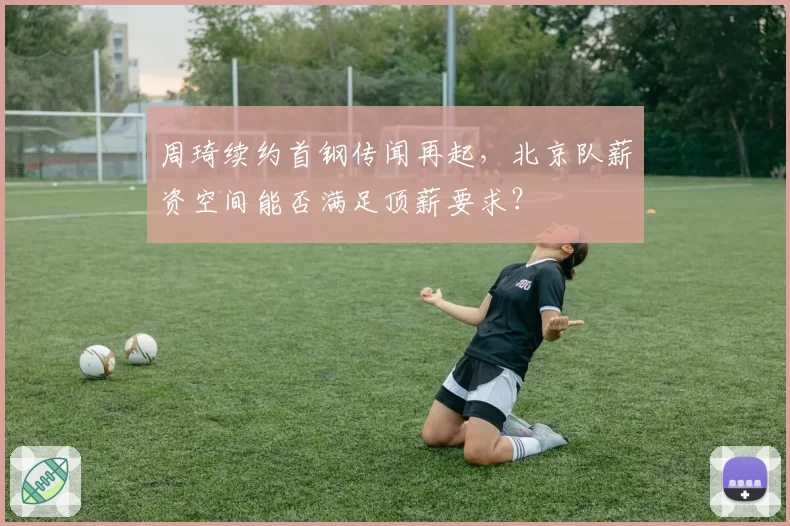 周琦续约首钢传闻再起，北京队薪资空间能否满足顶薪要求？