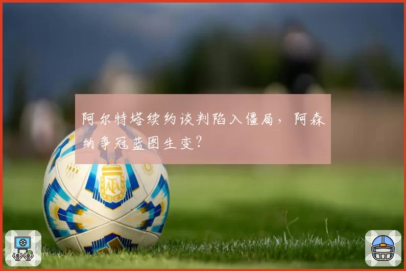 阿尔特塔续约谈判陷入僵局，阿森纳争冠蓝图生变？