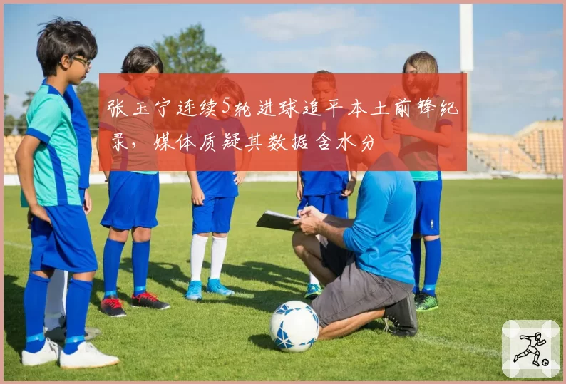 张玉宁连续5轮进球追平本土前锋纪录,媒体质疑其数据含水分