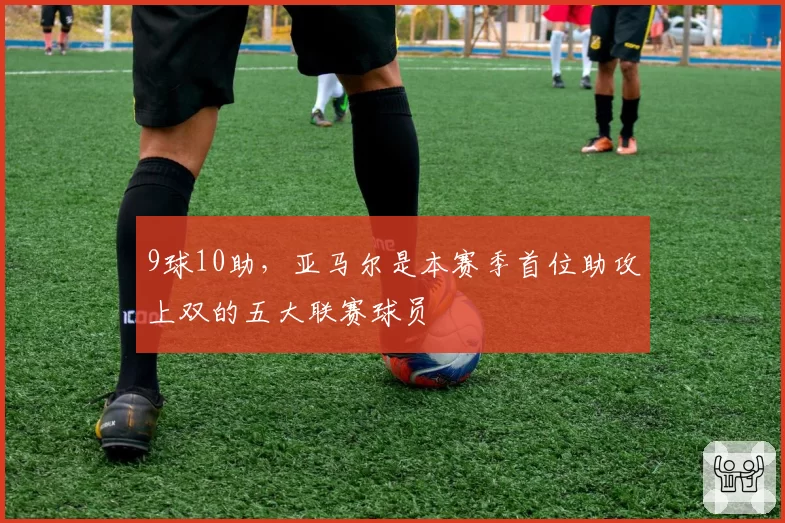 9球10助,亚马尔是本赛季首位助攻上双的五大联赛球员