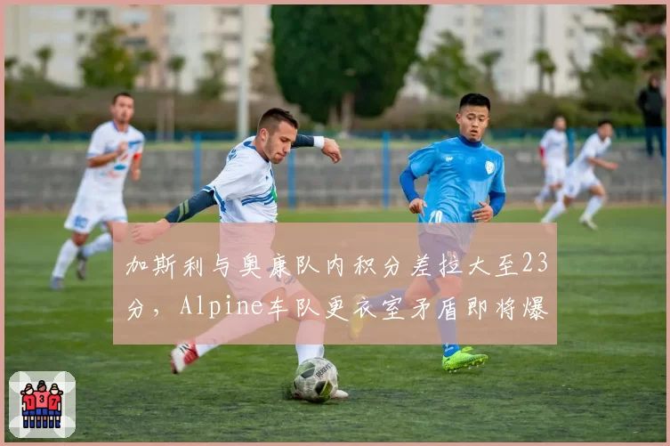 加斯利与奥康队内积分差拉大至23分，Alpine车队更衣室矛盾即将爆发