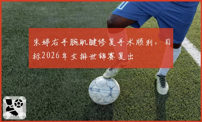 朱婷右手腕肌腱修复手术顺利，目标2026年女排世锦赛复出