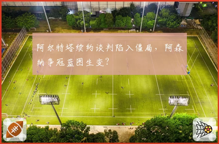 阿尔特塔续约谈判陷入僵局,阿森纳争冠蓝图生变?
