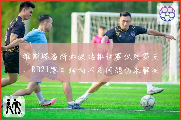 维斯塔潘新加坡站排位赛仅列第五，RB21赛车转向不足问题仍未解决