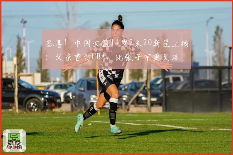 恭喜!中国女篮14岁2米20新星上线:父亲曾打CBA,比张子宇更灵活