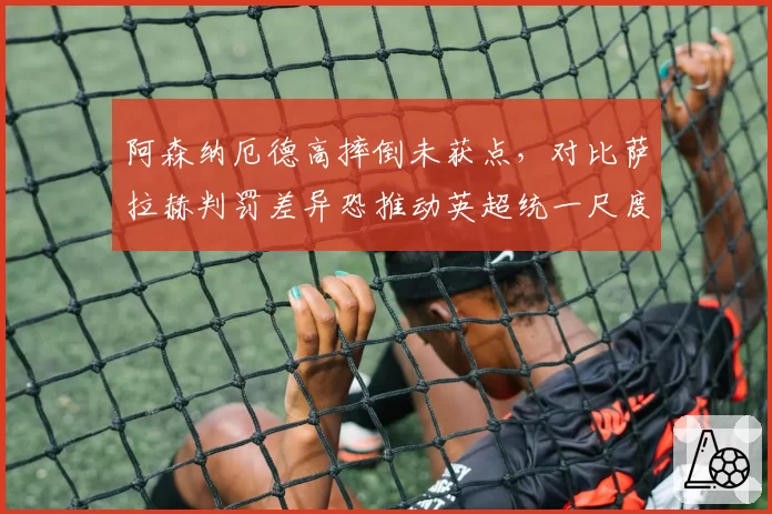阿森纳厄德高摔倒未获点,对比萨拉赫判罚差异恐推动英超统一尺度