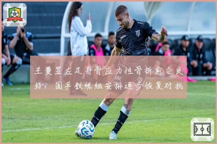 王曼昱左足舟骨应力性骨折愈合良好,国乒教练组安排逐步恢复对抗训练