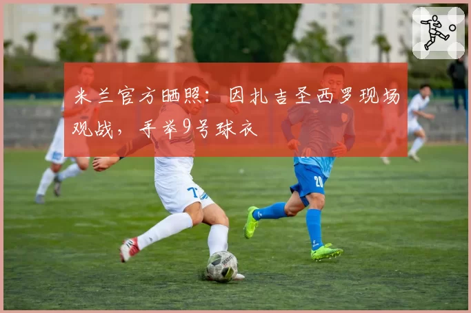 米兰官方晒照:因扎吉圣西罗现场观战,手举9号球衣