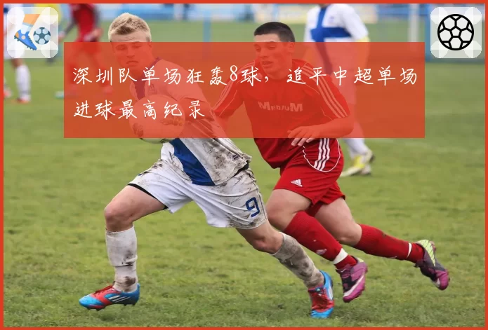 深圳队单场狂轰8球，追平中超单场进球最高纪录