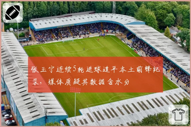 张玉宁连续5轮进球追平本土前锋纪录,媒体质疑其数据含水分