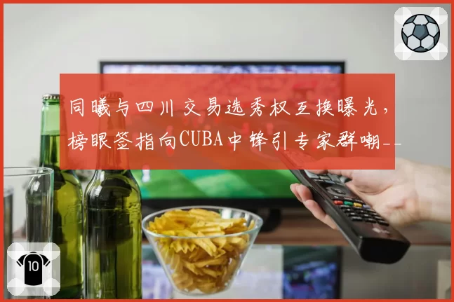 同曦与四川交易选秀权互换曝光,榜眼签指向CUBA中锋引专家群嘲__br_