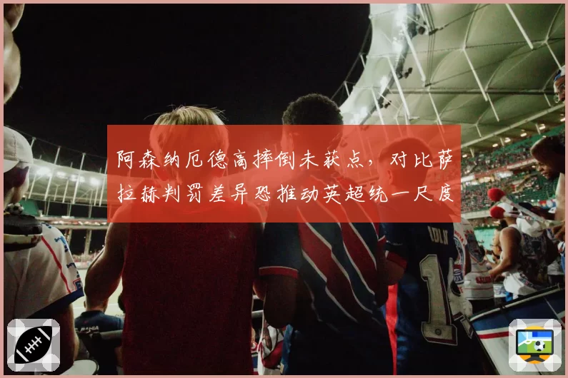 阿森纳厄德高摔倒未获点，对比萨拉赫判罚差异恐推动英超统一尺度