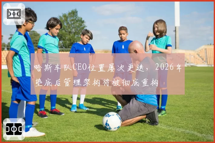 哈斯车队CEO位置屡次更迭,2026年垫底后管理架构将被彻底重构