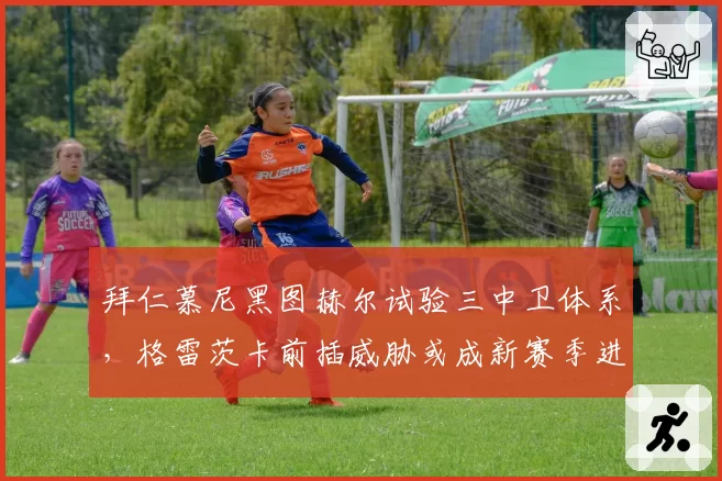 拜仁慕尼黑图赫尔试验三中卫体系,格雷茨卡前插威胁或成新赛季进攻爆点