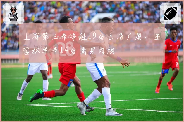 上海第三节净胜19分击溃广厦，王哲林单节14分凿穿内线