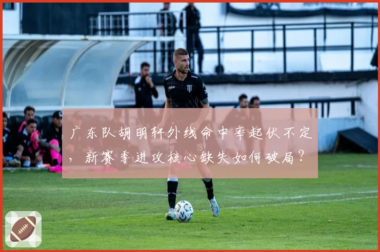 广东队胡明轩外线命中率起伏不定，新赛季进攻核心缺失如何破局？