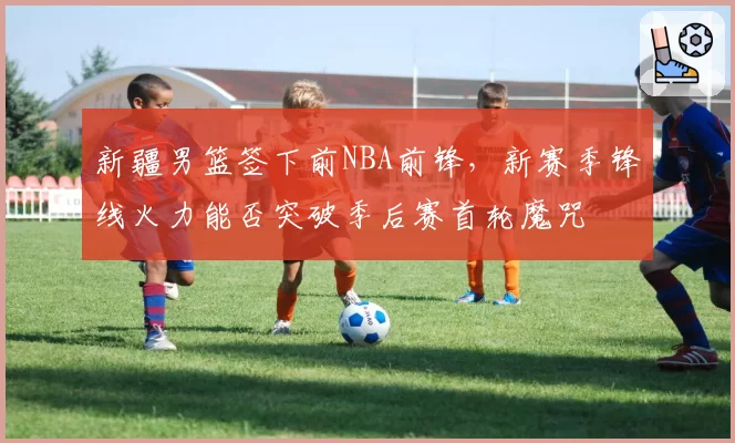 新疆男篮签下前NBA前锋,新赛季锋线火力能否突破季后赛首轮魔咒