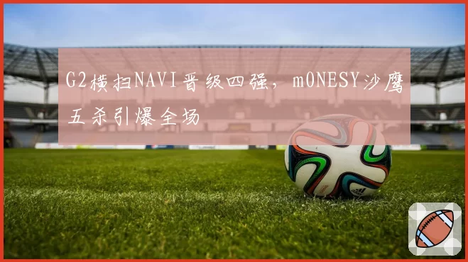 G2横扫NAVI晋级四强，m0NESY沙鹰五杀引爆全场