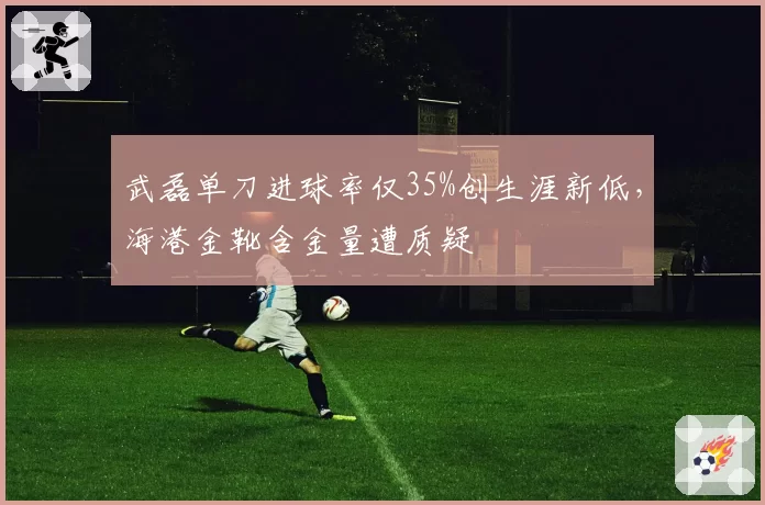 武磊单刀进球率仅35%创生涯新低,海港金靴含金量遭质疑