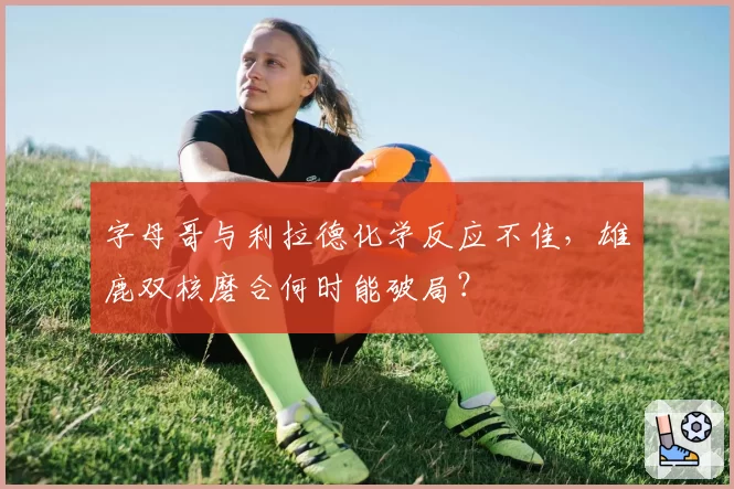 字母哥与利拉德化学反应不佳,雄鹿双核磨合何时能破局?