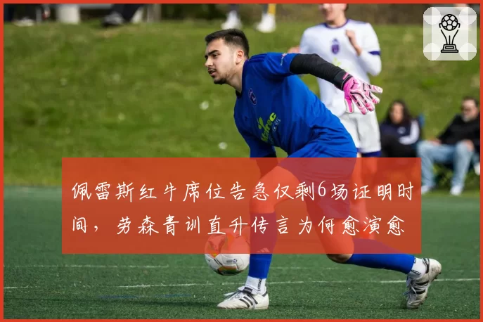 佩雷斯红牛席位告急仅剩6场证明时间，劳森青训直升传言为何愈演愈烈？