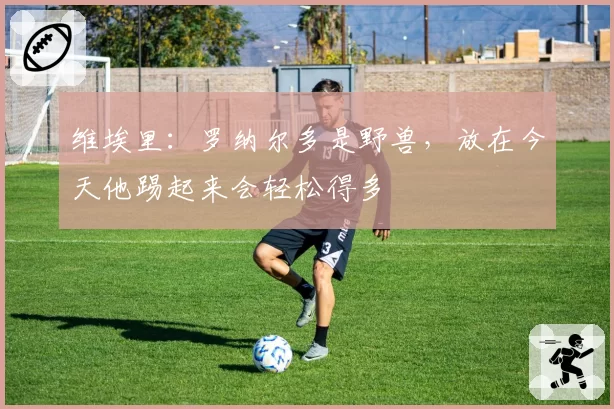 维埃里:罗纳尔多是野兽,放在今天他踢起来会轻松得多