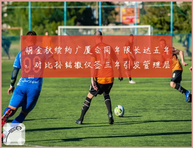 胡金秋续约广厦合同年限长达五年，对比孙铭徽仅签三年引发管理层信任度差异