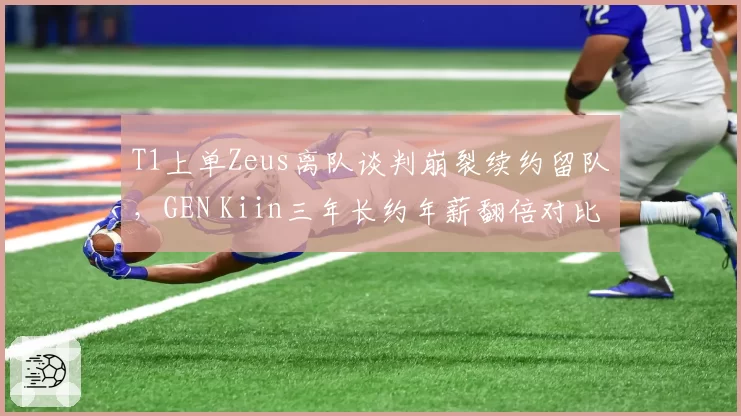 T1上单Zeus离队谈判崩裂续约留队，GEN Kiin三年长约年薪翻倍对比扎心