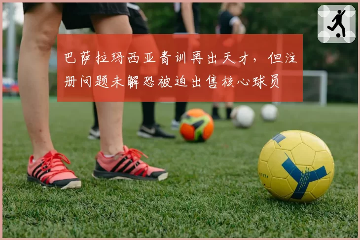 巴萨拉玛西亚青训再出天才，但注册问题未解恐被迫出售核心球员