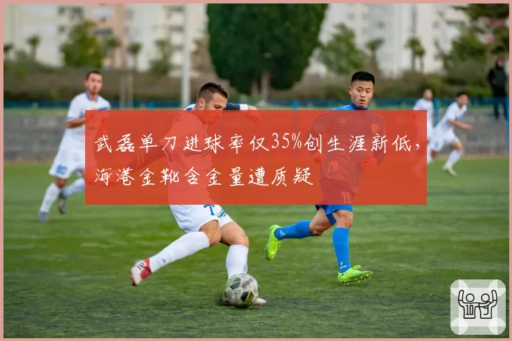 武磊单刀进球率仅35%创生涯新低，海港金靴含金量遭质疑