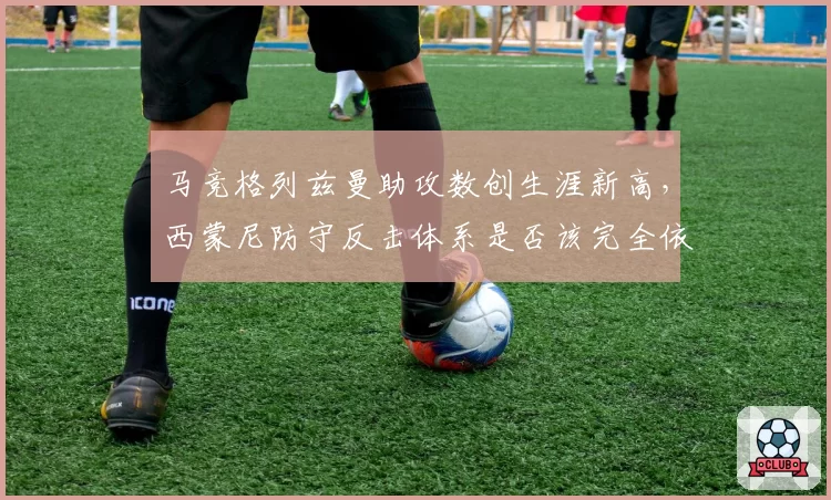 马竞格列兹曼助攻数创生涯新高,西蒙尼防守反击体系是否该完全依赖法国人?